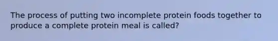 The process of putting two incomplete protein foods together to produce a complete protein meal is called?