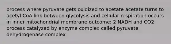 process where pyruvate gets oxidized to acetate acetate turns to acetyl CoA link between glycolysis and cellular respiration occurs in inner mitochondrial membrane outcome: 2 NADH and CO2 process catalyzed by enzyme complex called pyruvate dehydrogenase complex