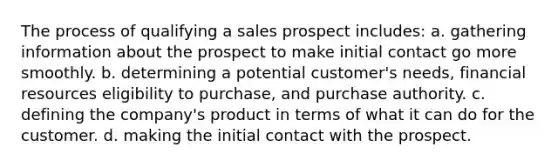 The process of qualifying a sales prospect includes: a. gathering information about the prospect to make initial contact go more smoothly. b. determining a potential customer's needs, financial resources eligibility to purchase, and purchase authority. c. defining the company's product in terms of what it can do for the customer. d. making the initial contact with the prospect.