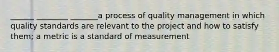 ______ ________ _______a process of quality management in which quality standards are relevant to the project and how to satisfy them; a metric is a standard of measurement