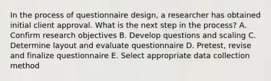 In the process of questionnaire design, a researcher has obtained initial client approval. What is the next step in the process? A. Confirm research objectives B. Develop questions and scaling C. Determine layout and evaluate questionnaire D. Pretest, revise and finalize questionnaire E. Select appropriate data collection method