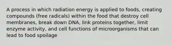 A process in which radiation energy is applied to foods, creating compounds (free radicals) within the food that destroy cell membranes, break down DNA, link proteins together, limit enzyme activity, and cell functions of microorganisms that can lead to food spoilage