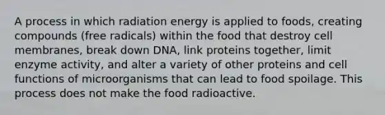 A process in which radiation energy is applied to foods, creating compounds (free radicals) within the food that destroy cell membranes, break down DNA, link proteins together, limit enzyme activity, and alter a variety of other proteins and cell functions of microorganisms that can lead to food spoilage. This process does not make the food radioactive.