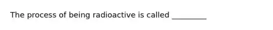 The process of being radioactive is called _________