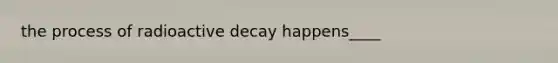 the process of radioactive decay happens____