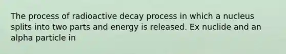 The process of radioactive decay process in which a nucleus splits into two parts and energy is released. Ex nuclide and an alpha particle in