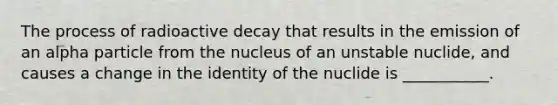 The process of radioactive decay that results in the emission of an alpha particle from the nucleus of an unstable nuclide, and causes a change in the identity of the nuclide is ___________.