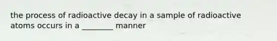 the process of radioactive decay in a sample of radioactive atoms occurs in a ________ manner