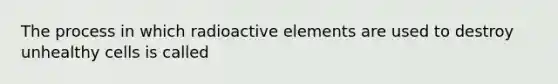 The process in which radioactive elements are used to destroy unhealthy cells is called