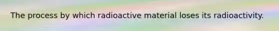 The process by which radioactive material loses its radioactivity.