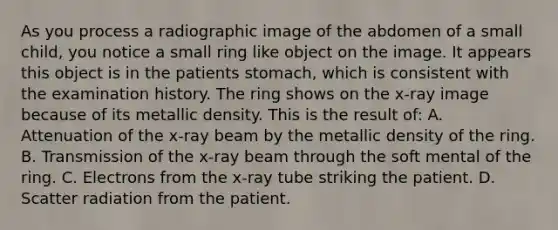 As you process a radiographic image of the abdomen of a small child, you notice a small ring like object on the image. It appears this object is in the patients stomach, which is consistent with the examination history. The ring shows on the x-ray image because of its metallic density. This is the result of: A. Attenuation of the x-ray beam by the metallic density of the ring. B. Transmission of the x-ray beam through the soft mental of the ring. C. Electrons from the x-ray tube striking the patient. D. Scatter radiation from the patient.