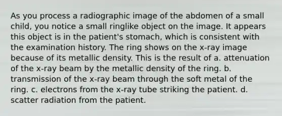 As you process a radiographic image of the abdomen of a small child, you notice a small ringlike object on the image. It appears this object is in the patient's stomach, which is consistent with the examination history. The ring shows on the x-ray image because of its metallic density. This is the result of a. attenuation of the x-ray beam by the metallic density of the ring. b. transmission of the x-ray beam through the soft metal of the ring. c. electrons from the x-ray tube striking the patient. d. scatter radiation from the patient.