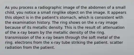 As you process a radiographic image of the abdomen of a small child, you notice a small ringlike object on the image. It appears this object is in the patient's stomach, which is consistent with the examination history. The ring shows on the x-ray image because of its metallic density. This is the result of: attenuation of the x-ray beam by the metallic density of the ring. transmission of the x-ray beam through the soft metal of the ring. electrons from the x-ray tube striking the patient. scatter radiation from the patient.