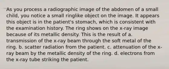 As you process a radiographic image of the abdomen of a small child, you notice a small ringlike object on the image. It appears this object is in the patient's stomach, which is consistent with the examination history. The ring shows on the x-ray image because of its metallic density. This is the result of a. transmission of the x-ray beam through the soft metal of the ring. b. scatter radiation from the patient. c. attenuation of the x-ray beam by the metallic density of the ring. d. electrons from the x-ray tube striking the patient.