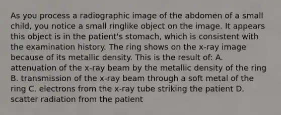 As you process a radiographic image of the abdomen of a small child, you notice a small ringlike object on the image. It appears this object is in the patient's stomach, which is consistent with the examination history. The ring shows on the x-ray image because of its metallic density. This is the result of: A. attenuation of the x-ray beam by the metallic density of the ring B. transmission of the x-ray beam through a soft metal of the ring C. electrons from the x-ray tube striking the patient D. scatter radiation from the patient