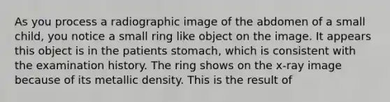 As you process a radiographic image of the abdomen of a small child, you notice a small ring like object on the image. It appears this object is in the patients stomach, which is consistent with the examination history. The ring shows on the x-ray image because of its metallic density. This is the result of