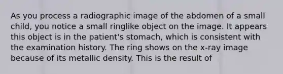 As you process a radiographic image of the abdomen of a small child, you notice a small ringlike object on the image. It appears this object is in the patient's stomach, which is consistent with the examination history. The ring shows on the x-ray image because of its metallic density. This is the result of