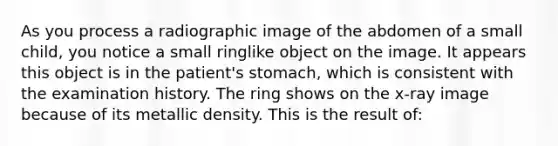 As you process a radiographic image of the abdomen of a small child, you notice a small ringlike object on the image. It appears this object is in the patient's stomach, which is consistent with the examination history. The ring shows on the x-ray image because of its metallic density. This is the result of: