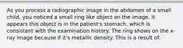 As you process a radiographic image in the abdomen of a small child, you noticed a small ring like object on the image. It appears this object is in the patient's stomach, which is consistent with the examination history. The ring shows on the x-ray image because if it's metallic density. This is a result of: