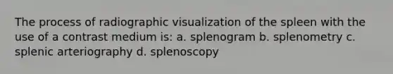 The process of radiographic visualization of the spleen with the use of a contrast medium is: a. splenogram b. splenometry c. splenic arteriography d. splenoscopy