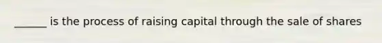 ______ is the process of raising capital through the sale of shares