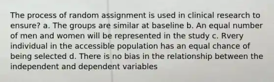 The process of random assignment is used in clinical research to ensure? a. The groups are similar at baseline b. An equal number of men and women will be represented in the study c. Rvery individual in the accessible population has an equal chance of being selected d. There is no bias in the relationship between the independent and dependent variables