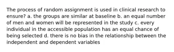 The process of random assignment is used in clinical research to ensure? a. the groups are similar at baseline b. an equal number of men and women will be represented in the study c. every individual in the accessible population has an equal chance of being selected d. there is no bias in the relationship between the independent and dependent variables