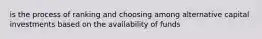 is the process of ranking and choosing among alternative capital investments based on the availability of funds