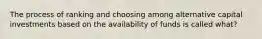 The process of ranking and choosing among alternative capital investments based on the availability of funds is called what?