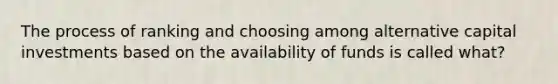 The process of ranking and choosing among alternative capital investments based on the availability of funds is called what?