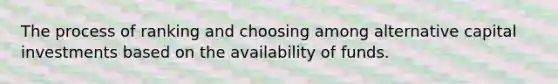 The process of ranking and choosing among alternative capital investments based on the availability of funds.