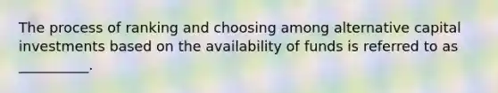 The process of ranking and choosing among alternative capital investments based on the availability of funds is referred to as __________.