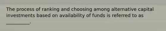 The process of ranking and choosing among alternative capital investments based on availability of funds is referred to as __________.