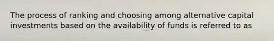 The process of ranking and choosing among alternative capital investments based on the availability of funds is referred to as