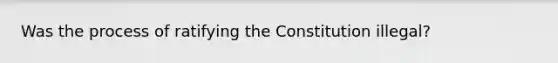 Was the process of ratifying the Constitution illegal?