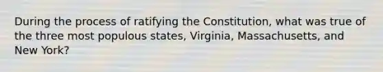 During the process of ratifying the Constitution, what was true of the three most populous states, Virginia, Massachusetts, and New York?