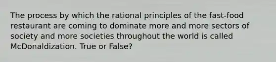 The process by which the rational principles of the fast-food restaurant are coming to dominate more and more sectors of society and more societies throughout the world is called McDonaldization. True or False?