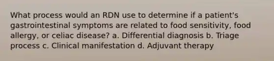 What process would an RDN use to determine if a patient's gastrointestinal symptoms are related to food sensitivity, food allergy, or celiac disease? a. Differential diagnosis b. Triage process c. Clinical manifestation d. Adjuvant therapy