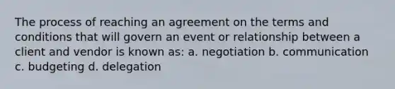 The process of reaching an agreement on the terms and conditions that will govern an event or relationship between a client and vendor is known as: a. negotiation b. communication c. budgeting d. delegation