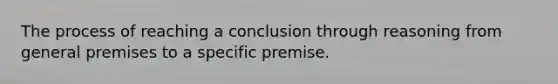 The process of reaching a conclusion through reasoning from general premises to a specific premise.