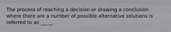 The process of reaching a decision or drawing a conclusion where there are a number of possible alternative solutions is referred to as _____.