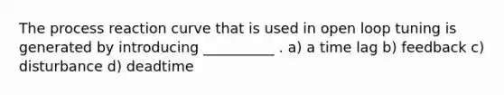 The process reaction curve that is used in open loop tuning is generated by introducing __________ . a) a time lag b) feedback c) disturbance d) deadtime