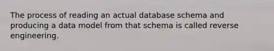 The process of reading an actual database schema and producing a data model from that schema is called reverse engineering.