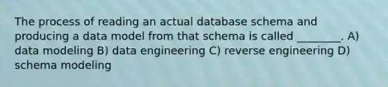 The process of reading an actual database schema and producing a data model from that schema is called ________. A) data modeling B) data engineering C) reverse engineering D) schema modeling