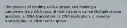 The process of reading a DNA strand and making a complementary DNA copy of that strand is called Multiple choice question. a. DNA translation. b. DNA replication. c. reverse transcription. d. DNA transcription.