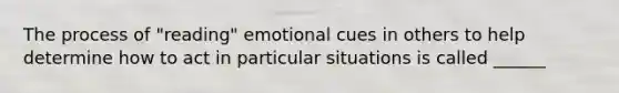 The process of "reading" emotional cues in others to help determine how to act in particular situations is called ______