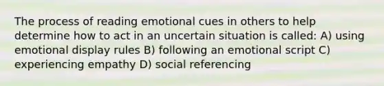 The process of reading emotional cues in others to help determine how to act in an uncertain situation is called: A) using emotional display rules B) following an emotional script C) experiencing empathy D) social referencing