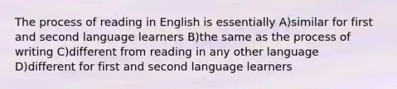 The process of reading in English is essentially A)similar for first and second language learners B)the same as the process of writing C)different from reading in any other language D)different for first and second language learners