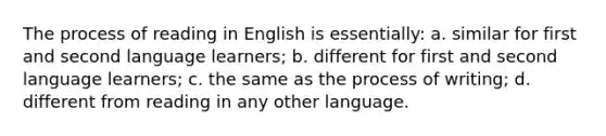 The process of reading in English is essentially: a. similar for first and second language learners; b. different for first and second language learners; c. the same as the process of writing; d. different from reading in any other language.