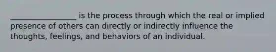 _________________ is the process through which the real or implied presence of others can directly or indirectly influence the thoughts, feelings, and behaviors of an individual.